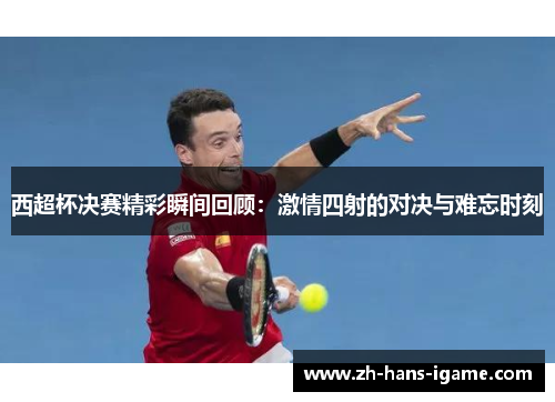 西超杯决赛精彩瞬间回顾:激情四射的对决与难忘时刻 西超杯决赛精彩瞬间回顾:激情四射的对决与难忘时刻