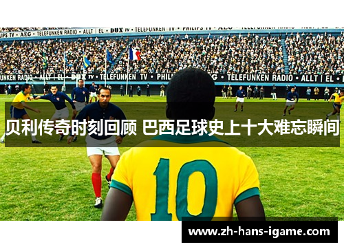 贝利传奇时刻回顾 巴西足球史上十大难忘瞬间