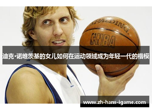 迪克·诺维茨基的女儿如何在运动领域成为年轻一代的楷模 迪克·诺维茨基的女儿如何在运动领域成为年轻一代的楷模