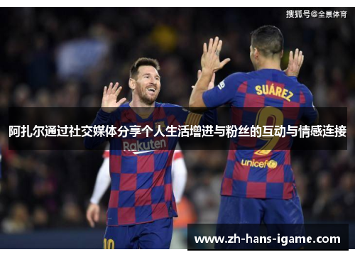 阿扎尔通过社交媒体分享个人生活增进与粉丝的互动与情感连接 阿扎尔通过社交媒体分享个人生活增进与粉丝的互动与情感连接