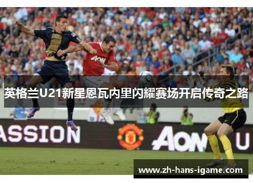 英格兰U21新星恩瓦内里闪耀赛场开启传奇之路 英格兰U21新星恩瓦内里闪耀赛场开启传奇之路