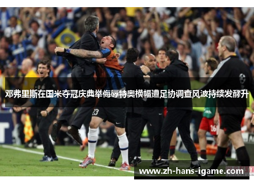 邓弗里斯在国米夺冠庆典举侮辱特奥横幅遭足协调查风波持续发酵升 邓弗里斯在国米夺冠庆典举侮辱特奥横幅遭足协调查风波持续发酵升