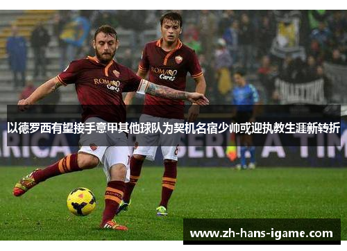 以德罗西有望接手意甲其他球队为契机名宿少帅或迎执教生涯新转折